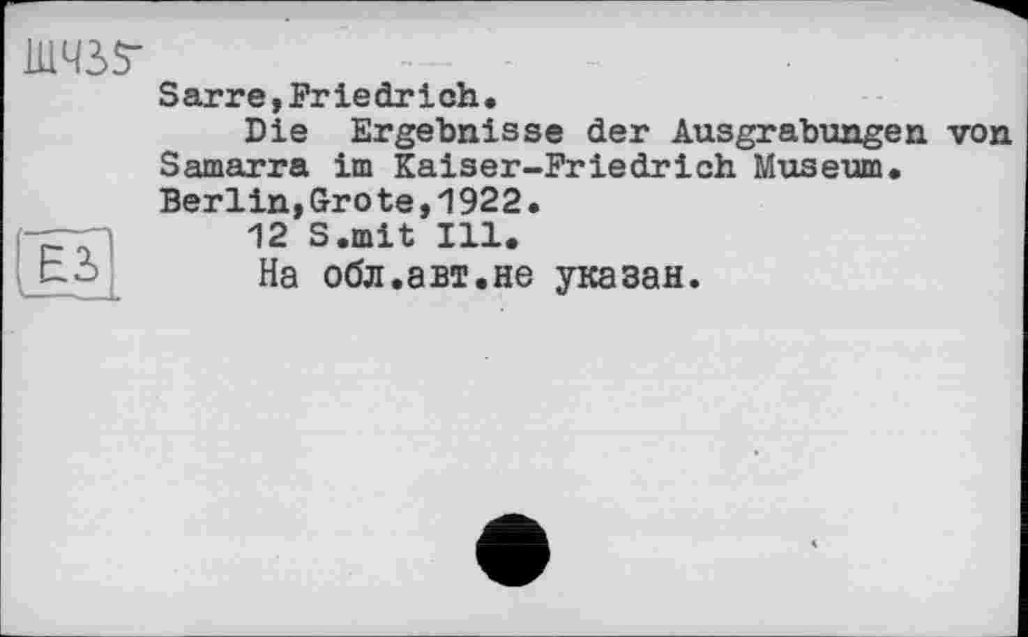 ﻿ШЧ35-	— -	-	-
Sarre,Friedrich, Die Ergebnisse der Ausgrabungen von Samarra im Kaiser-Friedrich Museum.
Berlin,Gro te,1922.
12 S.mit Ill.
На обл.авт.не указан.
E3> —-—